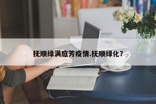 抚顺绿满庭芳疫情.抚顺绿化?