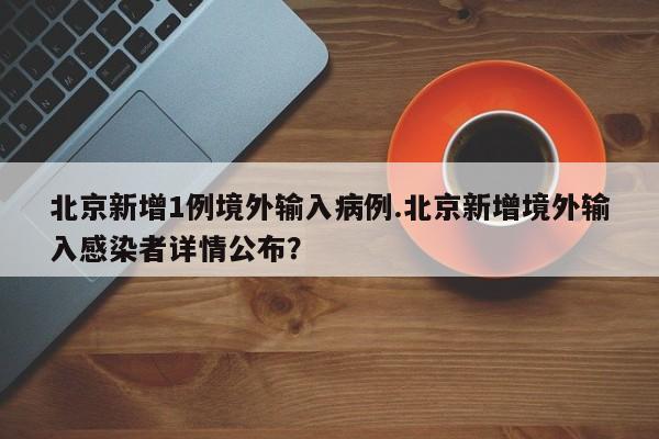 北京新增1例境外输入病例.北京新增境外输入感染者详情公布?