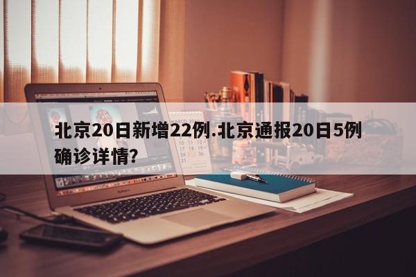北京20日新增22例.北京通报20日5例确诊详情?