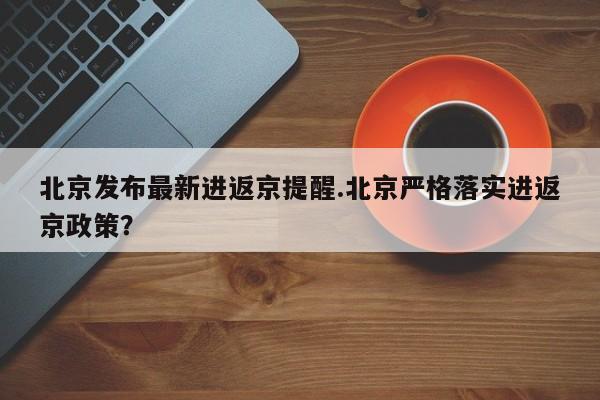 北京发布最新进返京提醒.北京严格落实进返京政策?