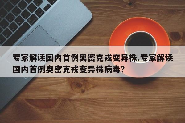 专家解读国内首例奥密克戎变异株.专家解读国内首例奥密克戎变异株病毒?