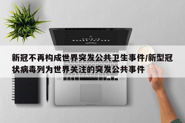 新冠不再构成世界突发公共卫生事件/新型冠状病毒列为世界关注的突发公共事件