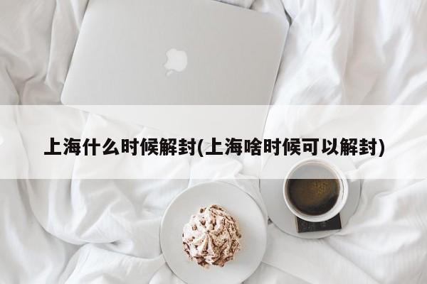 上海什么时候解封(上海啥时候可以解封)