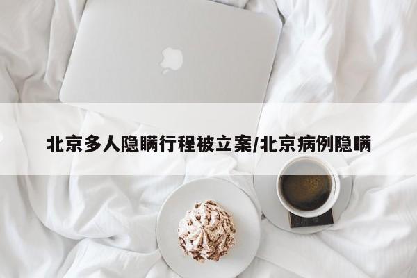 北京多人隐瞒行程被立案/北京病例隐瞒