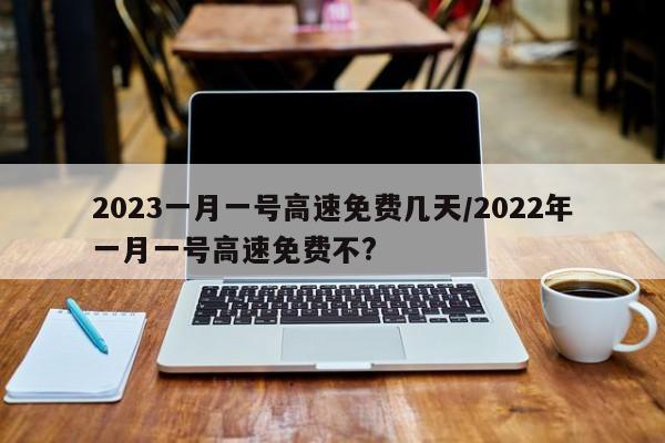 2023一月一号高速免费几天/2022年一月一号高速免费不?