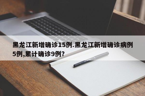 黑龙江新增确诊15例.黑龙江新增确诊病例5例,累计确诊9例?