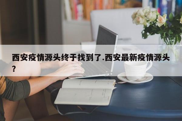 西安疫情源头终于找到了.西安最新疫情源头?