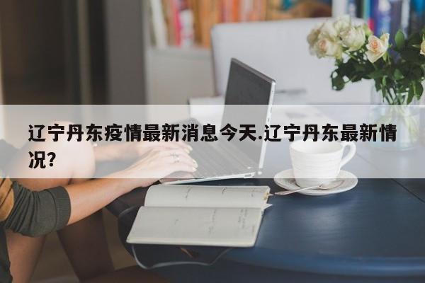 辽宁丹东疫情最新消息今天.辽宁丹东最新情况?