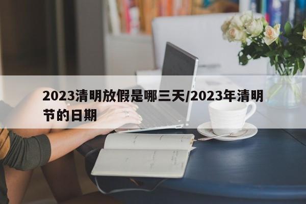 2023清明放假是哪三天/2023年清明节的日期