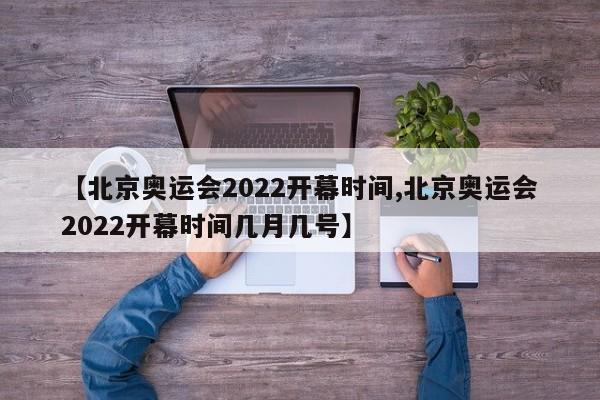 【北京奥运会2022开幕时间,北京奥运会2022开幕时间几月几号】
