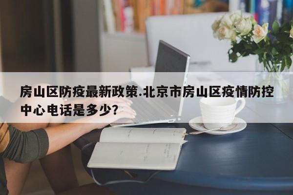 房山区防疫最新政策.北京市房山区疫情防控中心电话是多少?