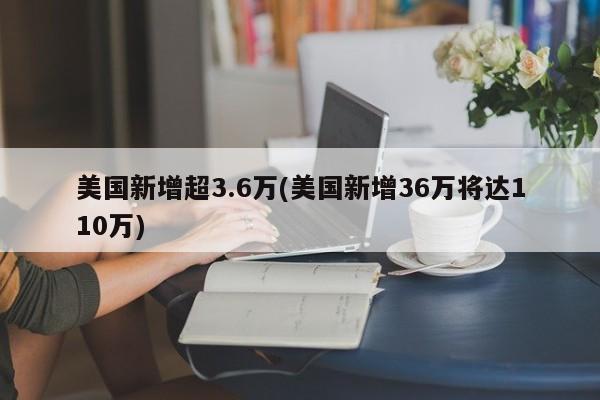 美国新增超3.6万(美国新增36万将达110万)