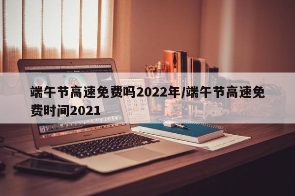 端午节高速免费吗2022年/端午节高速免费时间2021