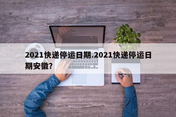 2021快递停运日期.2021快递停运日期安徽?