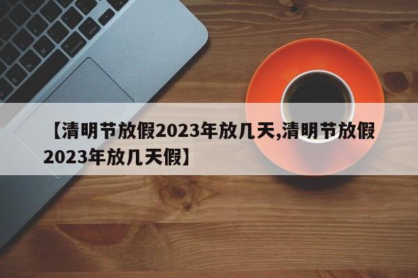 【清明节放假2023年放几天,清明节放假2023年放几天假】