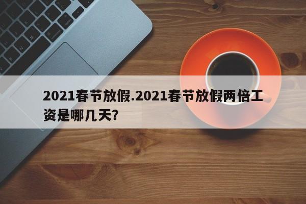 2021春节放假.2021春节放假两倍工资是哪几天?