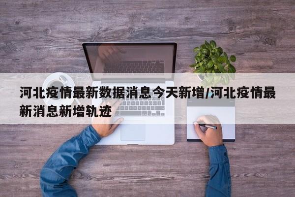 河北疫情最新数据消息今天新增/河北疫情最新消息新增轨迹