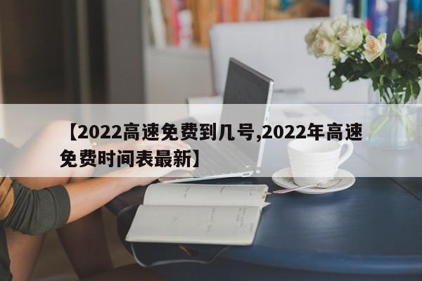 【2022高速免费到几号,2022年高速免费时间表最新】