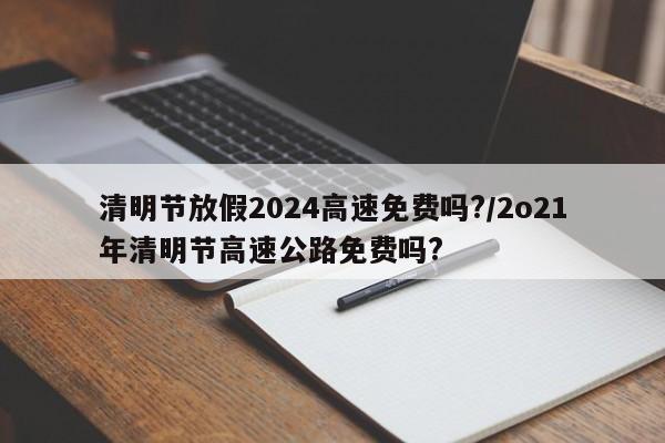 清明节放假2024高速免费吗?/2o21年清明节高速公路免费吗?