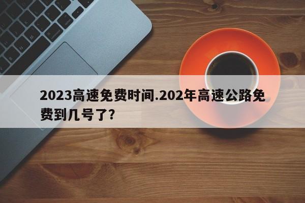 2023高速免费时间.202年高速公路免费到几号了?
