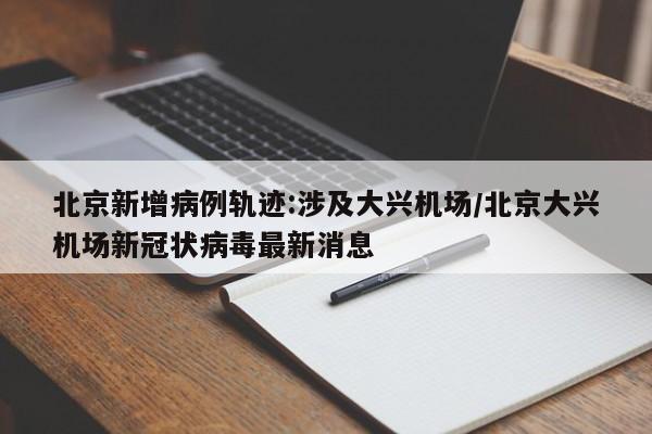 北京新增病例轨迹:涉及大兴机场/北京大兴机场新冠状病毒最新消息