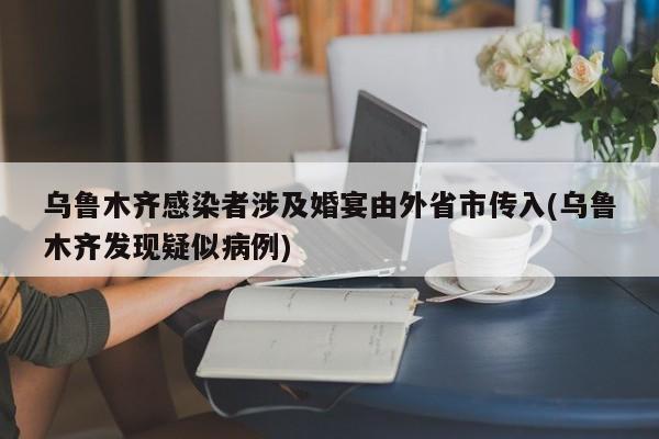 乌鲁木齐感染者涉及婚宴由外省市传入(乌鲁木齐发现疑似病例)