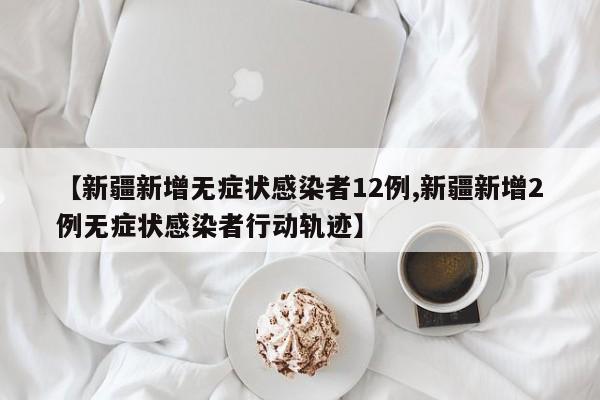 【新疆新增无症状感染者12例,新疆新增2例无症状感染者行动轨迹】