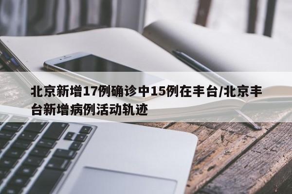 北京新增17例确诊中15例在丰台/北京丰台新增病例活动轨迹
