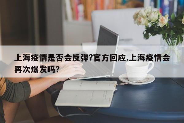 上海疫情是否会反弹?官方回应.上海疫情会再次爆发吗?