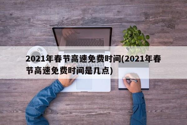 2021年春节高速免费时间(2021年春节高速免费时间是几点)