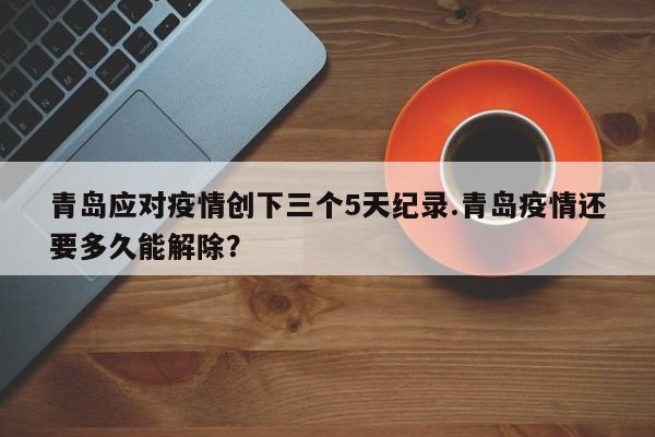 青岛应对疫情创下三个5天纪录.青岛疫情还要多久能解除?