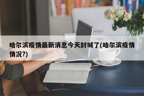 哈尔滨疫情最新消息今天封城了(哈尔滨疫情情况?)
