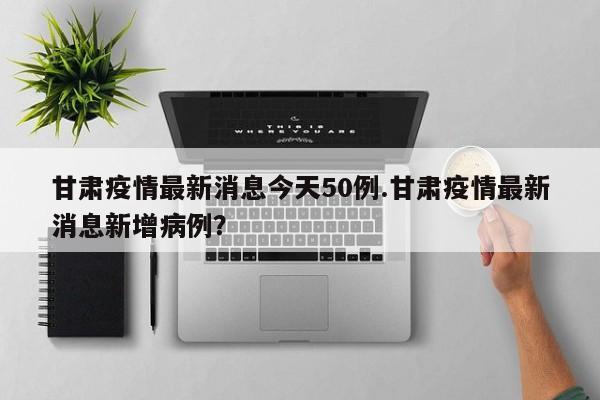 甘肃疫情最新消息今天50例.甘肃疫情最新消息新增病例?