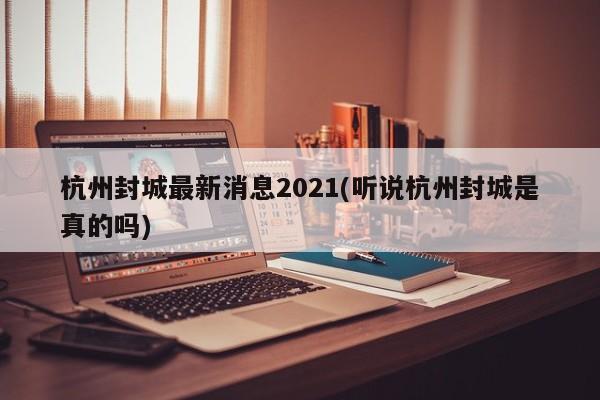 杭州封城最新消息2021(听说杭州封城是真的吗)