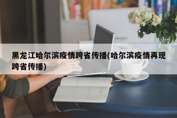 黑龙江哈尔滨疫情跨省传播(哈尔滨疫情再现跨省传播)
