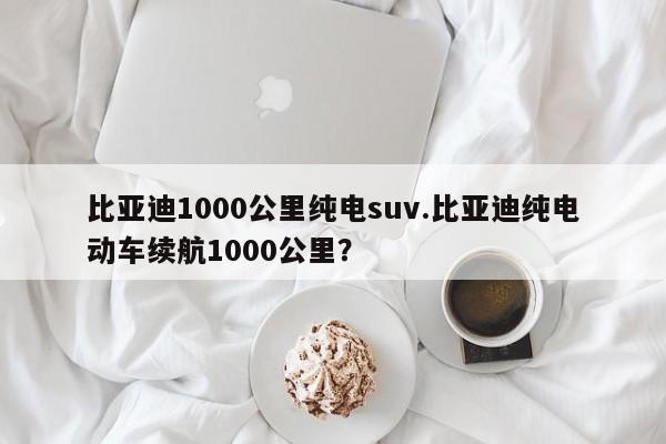 比亚迪1000公里纯电suv.比亚迪纯电动车续航1000公里?