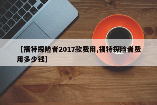 【福特探险者2017款费用,福特探险者费用多少钱】