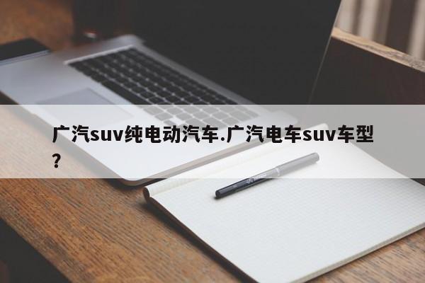 广汽suv纯电动汽车.广汽电车suv车型?