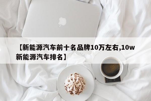 【新能源汽车前十名品牌10万左右,10w新能源汽车排名】