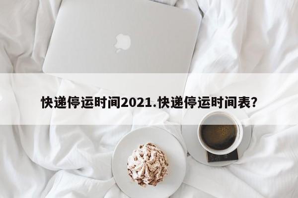 快递停运时间2021.快递停运时间表?