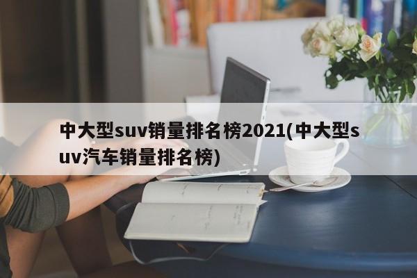 中大型suv销量排名榜2021(中大型suv汽车销量排名榜)