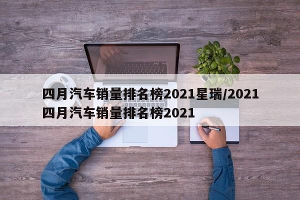 四月汽车销量排名榜2021星瑞/2021四月汽车销量排名榜2021